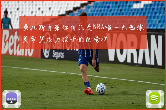 桑托斯自豪称自己是NBA唯一巴西球员希望成为孩子们的榜样