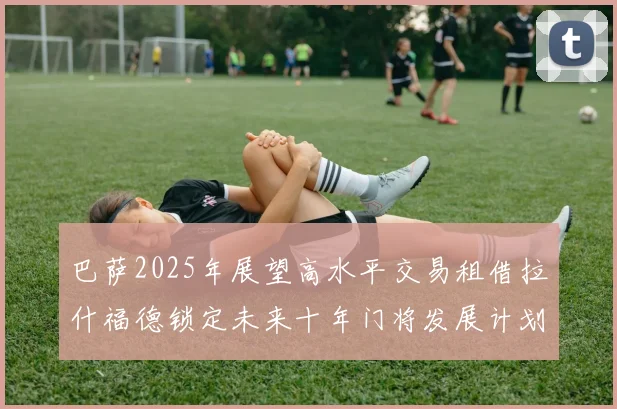 巴萨2025年展望高水平交易租借拉什福德锁定未来十年门将发展计划