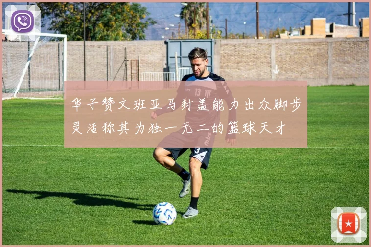 华子赞文班亚马封盖能力出众脚步灵活称其为独一无二的篮球天才
