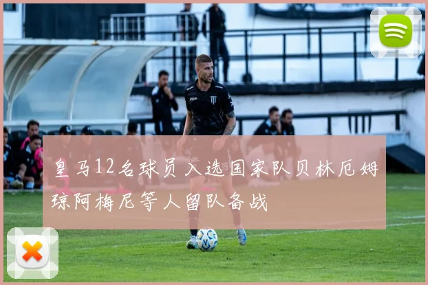 皇马12名球员入选国家队贝林厄姆琼阿梅尼等人留队备战