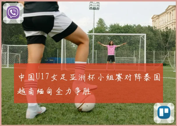 中国U17女足亚洲杯小组赛对阵泰国越南缅甸全力争胜