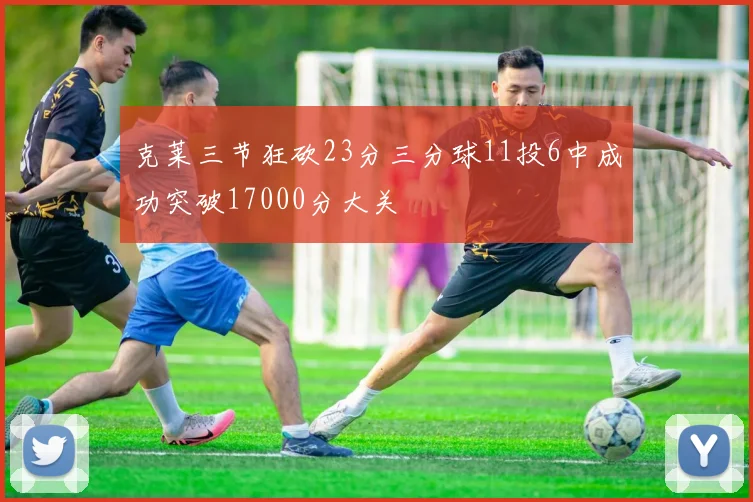克莱三节狂砍23分三分球11投6中成功突破17000分大关