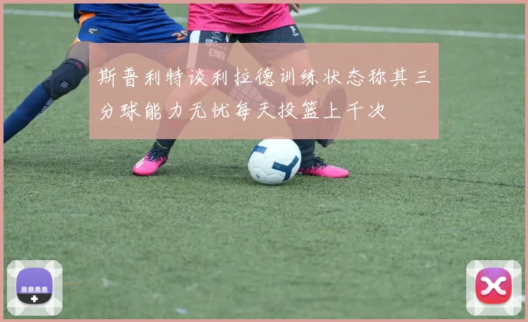 斯普利特谈利拉德训练状态称其三分球能力无忧每天投篮上千次