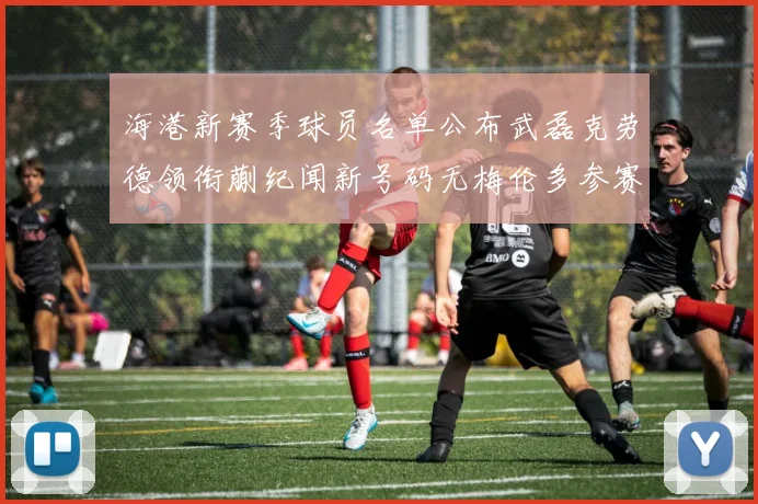 海港新赛季球员名单公布武磊克劳德领衔蒯纪闻新号码无梅伦多参赛