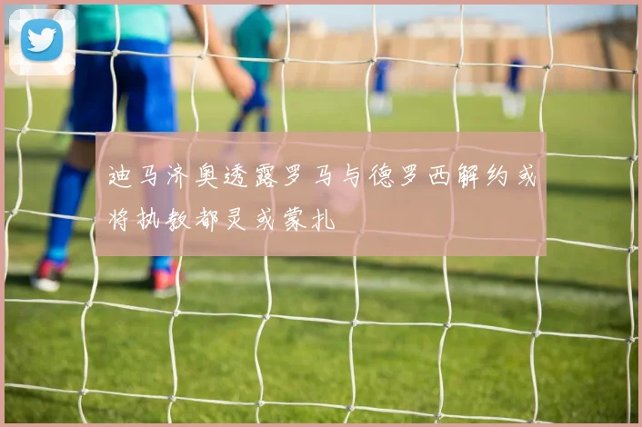 迪马济奥透露罗马与德罗西解约或将执教都灵或蒙扎