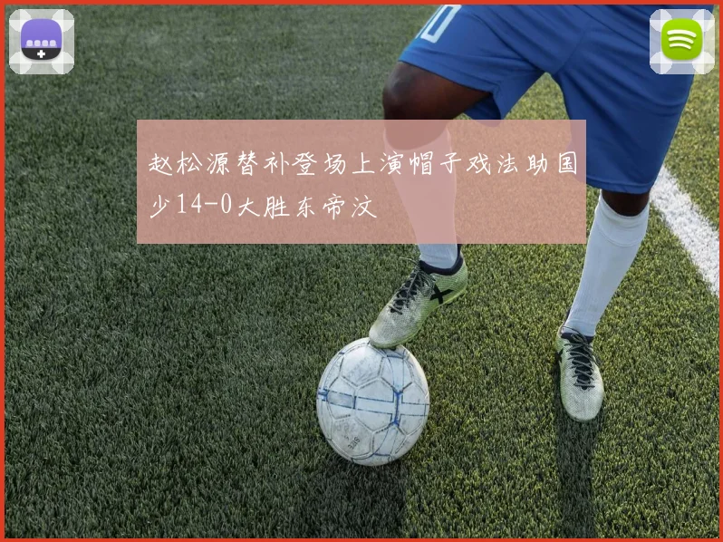 赵松源替补登场上演帽子戏法助国少14-0大胜东帝汶