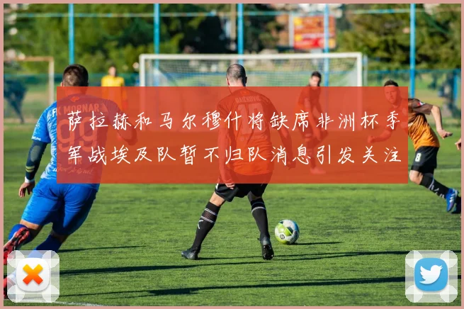 萨拉赫和马尔穆什将缺席非洲杯季军战埃及队暂不归队消息引发关注