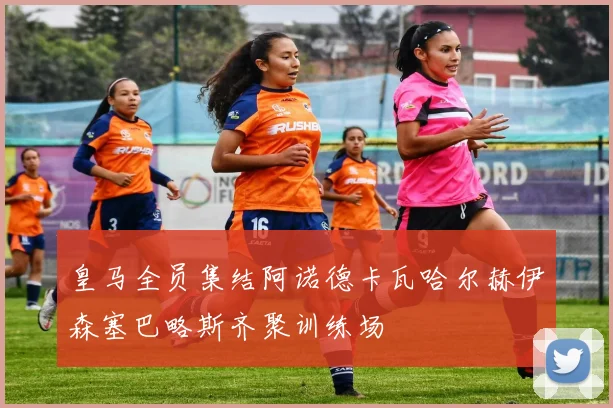 皇马全员集结阿诺德卡瓦哈尔赫伊森塞巴略斯齐聚训练场