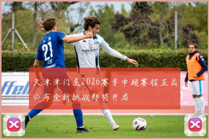 天津津门虎2026赛季中超赛程正式公布全新挑战即将开启