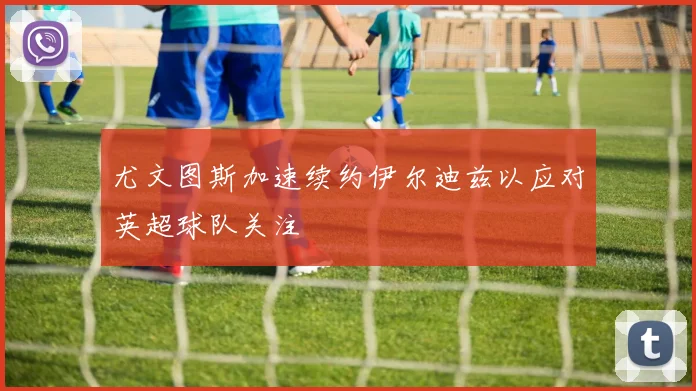 尤文图斯加速续约伊尔迪兹以应对英超球队关注