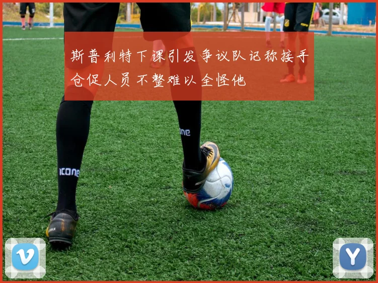 斯普利特下课引发争议队记称接手仓促人员不整难以全怪他
