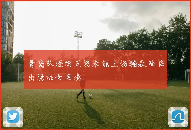 青岛队连续五场未能上场瀚森面临出场机会困境