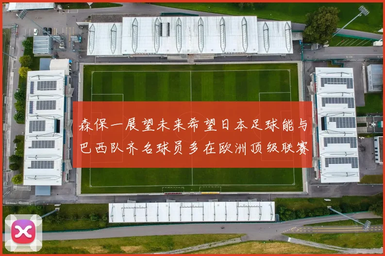 森保一展望未来希望日本足球能与巴西队齐名球员多在欧洲顶级联赛效力