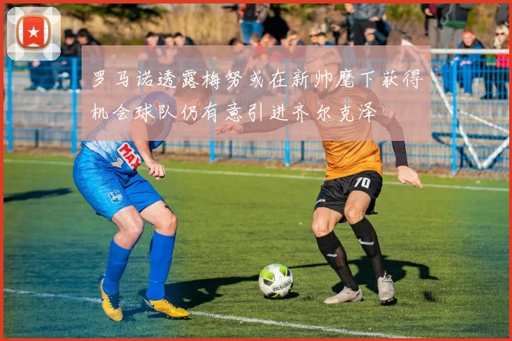 罗马诺透露梅努或在新帅麾下获得机会球队仍有意引进齐尔克泽