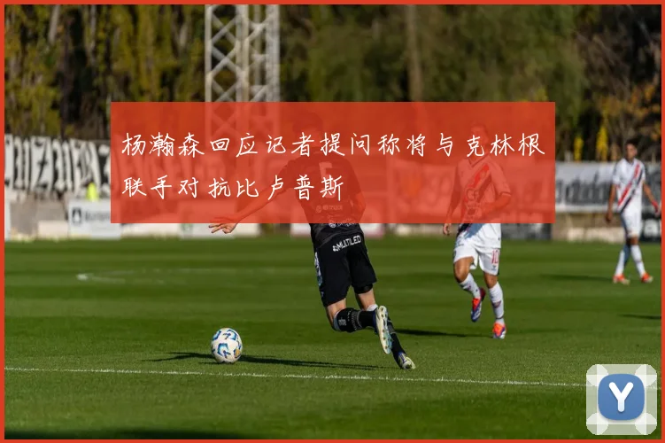 杨瀚森回应记者提问称将与克林根联手对抗比卢普斯