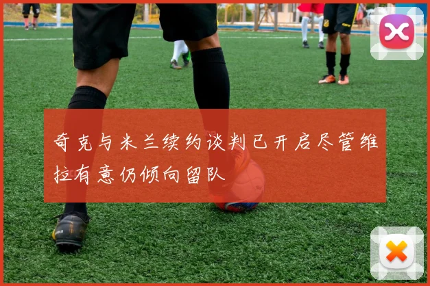奇克与米兰续约谈判已开启尽管维拉有意仍倾向留队