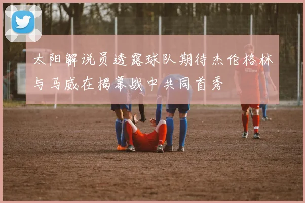 太阳解说员透露球队期待杰伦格林与马威在揭幕战中共同首秀