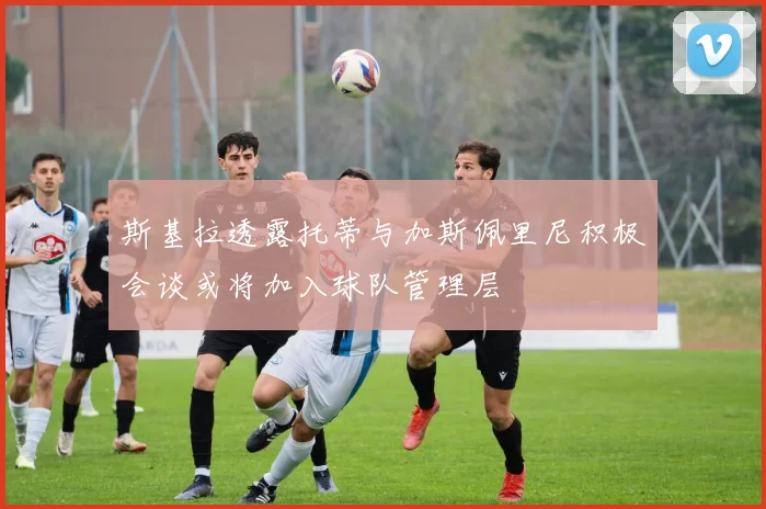 斯基拉透露托蒂与加斯佩里尼积极会谈或将加入球队管理层