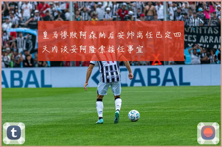 皇马惨败阿森纳后安帅离任已定四天内谈妥阿隆索接任事宜