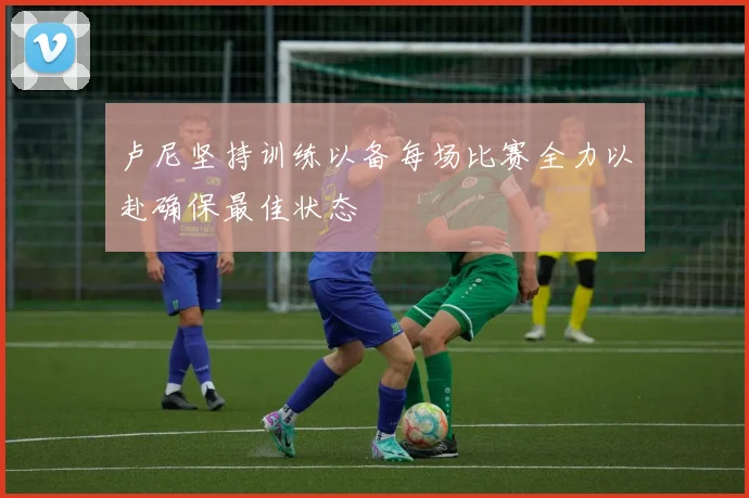 卢尼坚持训练以备每场比赛全力以赴确保最佳状态