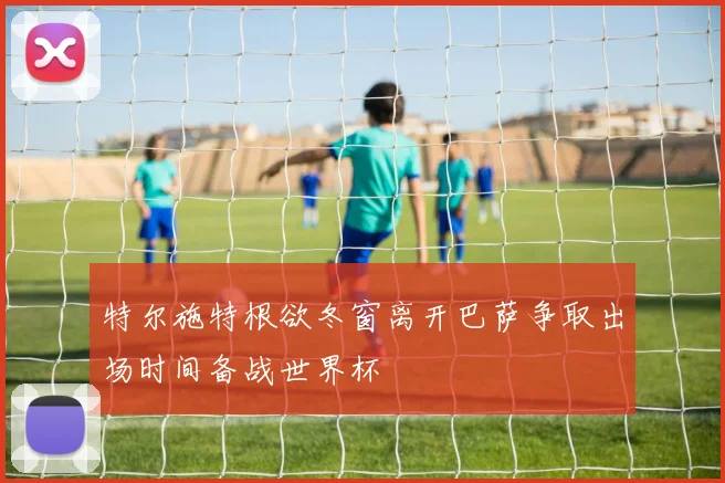 特尔施特根欲冬窗离开巴萨争取出场时间备战世界杯