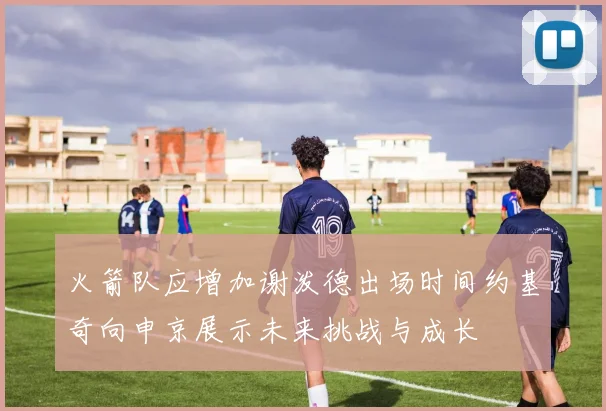 火箭队应增加谢泼德出场时间约基奇向申京展示未来挑战与成长