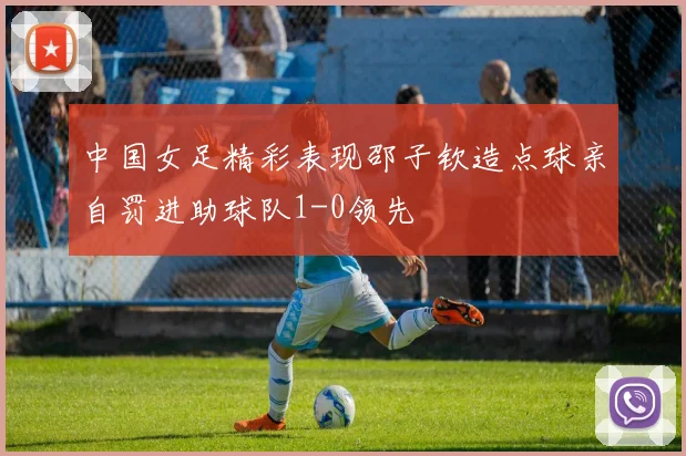 中国女足精彩表现邵子钦造点球亲自罚进助球队1-0领先