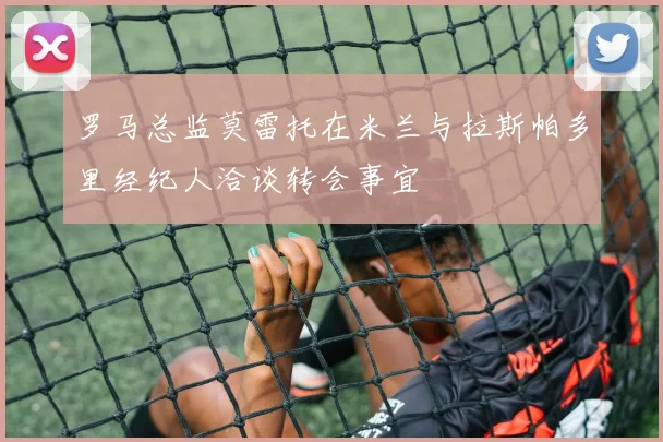 罗马总监莫雷托在米兰与拉斯帕多里经纪人洽谈转会事宜