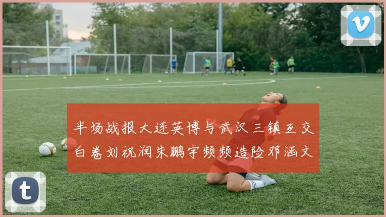 半场战报大连英博与武汉三镇互交白卷刘祝润朱鹏宇频频造险邓涵文因伤退场