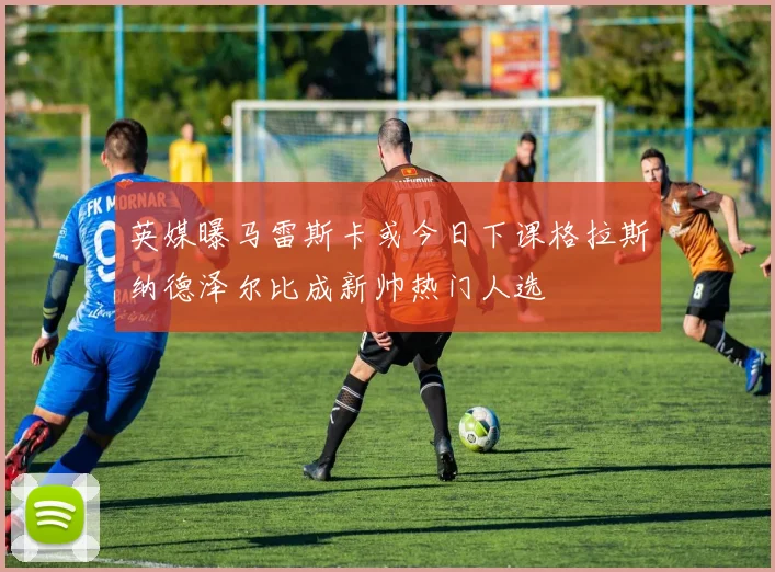 英媒曝马雷斯卡或今日下课格拉斯纳德泽尔比成新帅热门人选