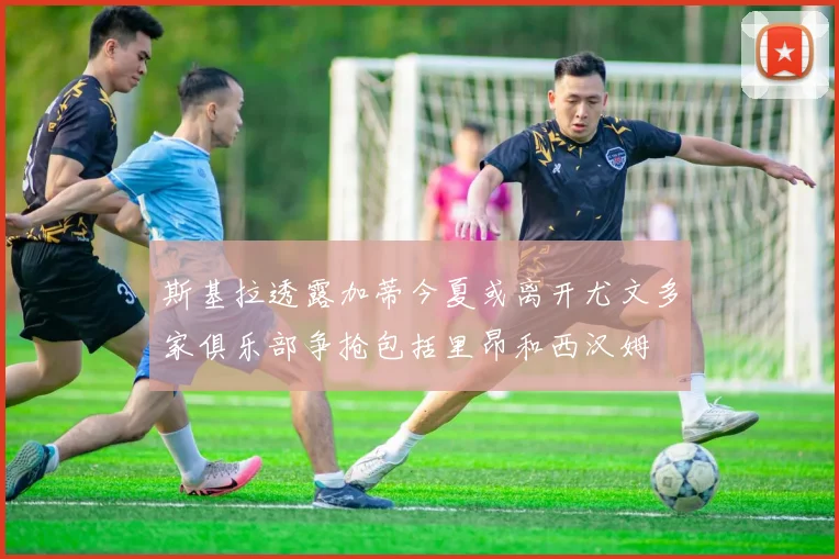 斯基拉透露加蒂今夏或离开尤文多家俱乐部争抢包括里昂和西汉姆