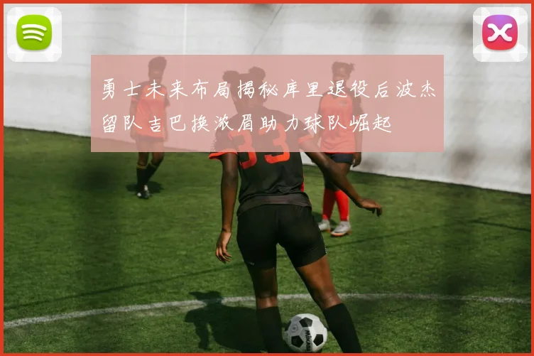 勇士未来布局揭秘库里退役后波杰留队吉巴换浓眉助力球队崛起