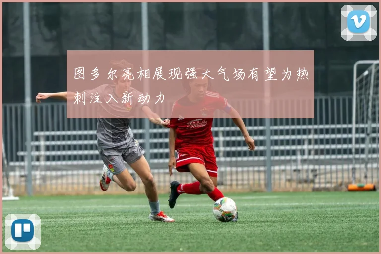 图多尔亮相展现强大气场有望为热刺注入新动力