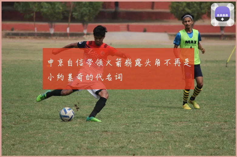申京自信带领火箭崭露头角不再是小约基奇的代名词