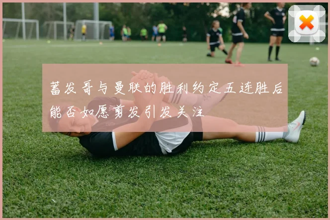 蓄发哥与曼联的胜利约定五连胜后能否如愿剪发引发关注