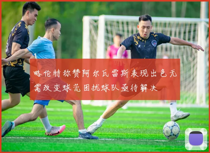 略伦特称赞阿尔瓦雷斯表现出色无需改变球荒困扰球队亟待解决