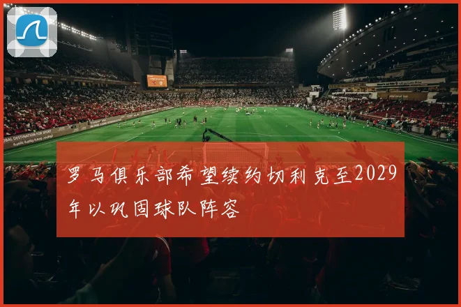 罗马俱乐部希望续约切利克至2029年以巩固球队阵容