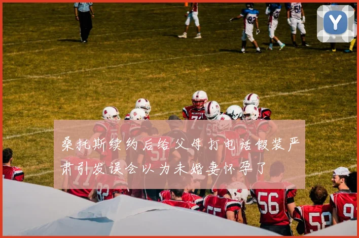 桑托斯续约后给父母打电话假装严肃引发误会以为未婚妻怀孕了