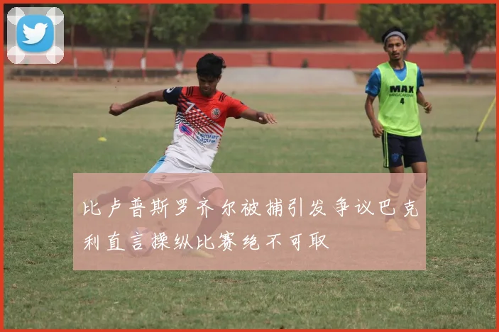 比卢普斯罗齐尔被捕引发争议巴克利直言操纵比赛绝不可取