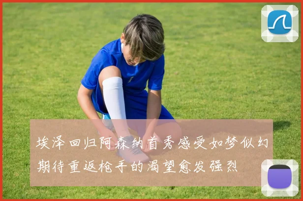 埃泽回归阿森纳首秀感受如梦似幻期待重返枪手的渴望愈发强烈