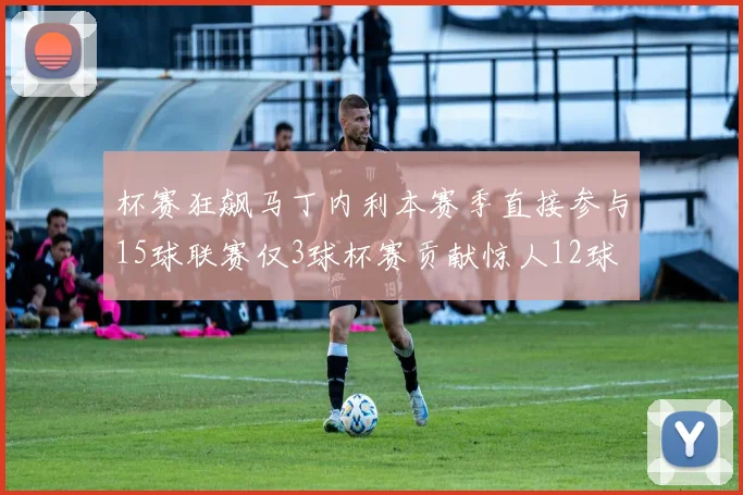 杯赛狂飙马丁内利本赛季直接参与15球联赛仅3球杯赛贡献惊人12球