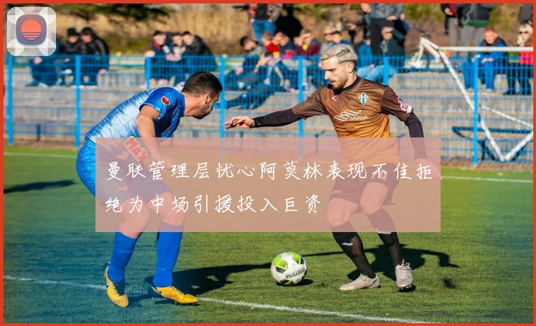 曼联管理层忧心阿莫林表现不佳拒绝为中场引援投入巨资